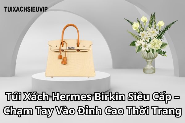 Túi Xách Hermes Birkin Siêu Cấp – Chạm Tay Vào Đỉnh Cao Thời Trang Với Mức Giá Hợp Lý